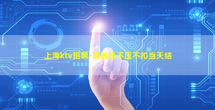 上海ktv招聘-高端场不压不扣当天结